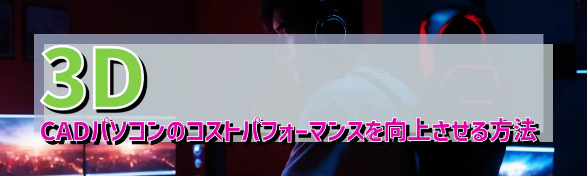 3D CADパソコンのコストパフォーマンスを向上させる方法