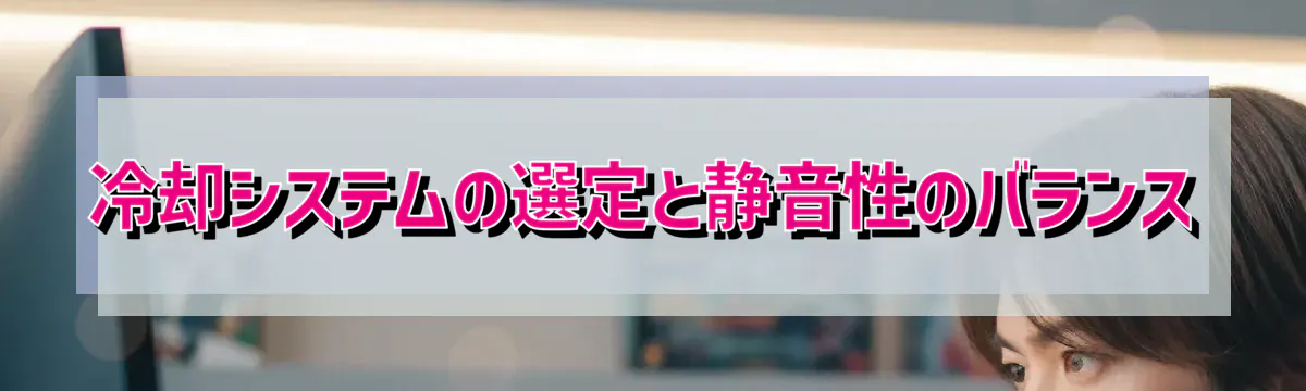 冷却システムの選定と静音性のバランス